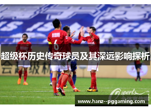 超级杯历史传奇球员及其深远影响探析 超级杯历史传奇球员及其深远影响探析