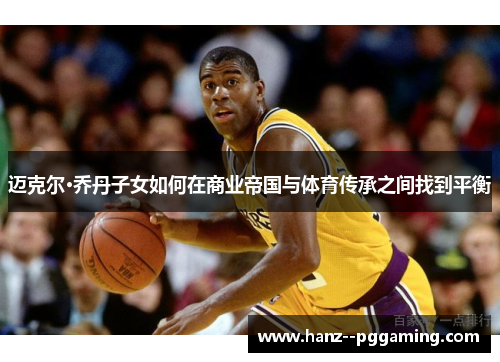迈克尔·乔丹子女如何在商业帝国与体育传承之间找到平衡 迈克尔·乔丹子女如何在商业帝国与体育传承之间找到平衡