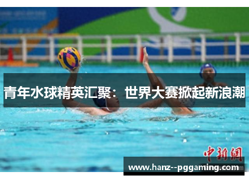 青年水球精英汇聚：世界大赛掀起新浪潮