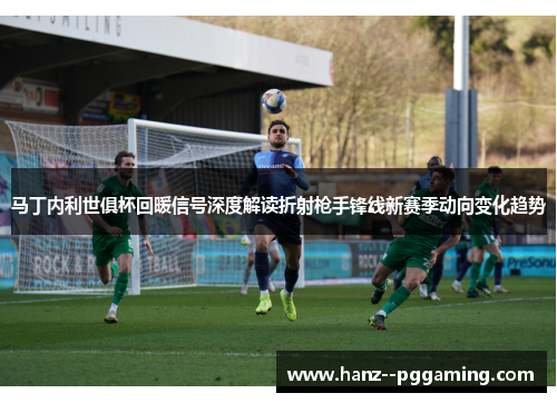 马丁内利世俱杯回暖信号深度解读折射枪手锋线新赛季动向变化趋势