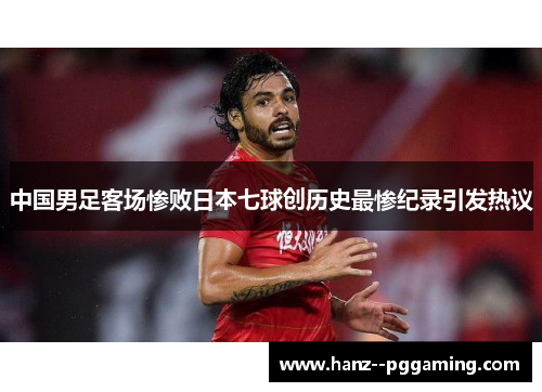 中国男足客场惨败日本七球创历史最惨纪录引发热议