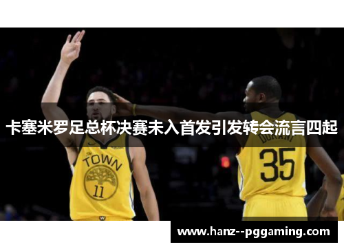 卡塞米罗足总杯决赛未入首发引发转会流言四起